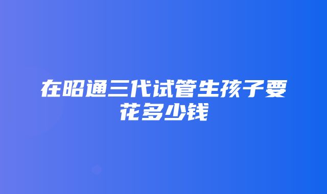 在昭通三代试管生孩子要花多少钱