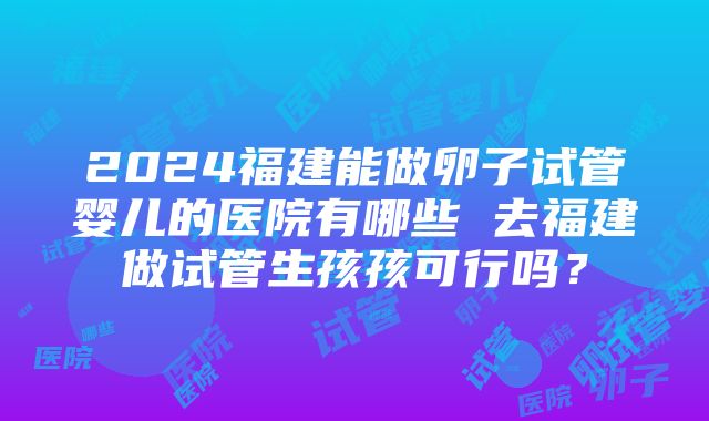 2024福建能做卵子试管婴儿的医院有哪些 去福建做试管生孩孩可行吗？