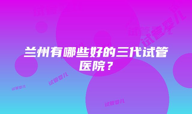 兰州有哪些好的三代试管医院？