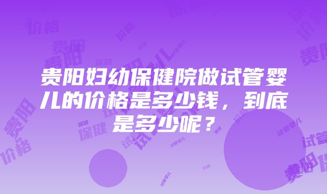 贵阳妇幼保健院做试管婴儿的价格是多少钱，到底是多少呢？