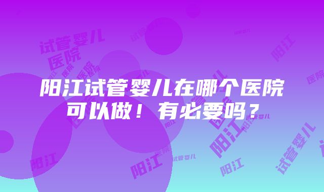 阳江试管婴儿在哪个医院可以做！有必要吗？