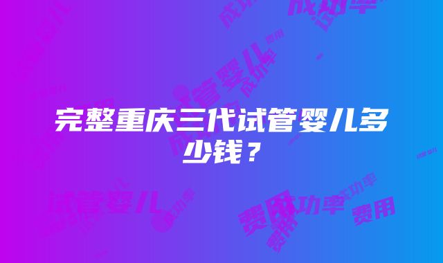 完整重庆三代试管婴儿多少钱？