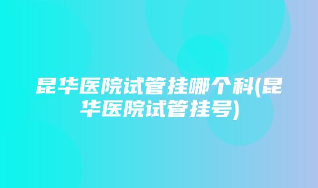 昆华医院试管挂哪个科(昆华医院试管挂号)