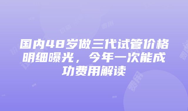 国内48岁做三代试管价格明细曝光，今年一次能成功费用解读