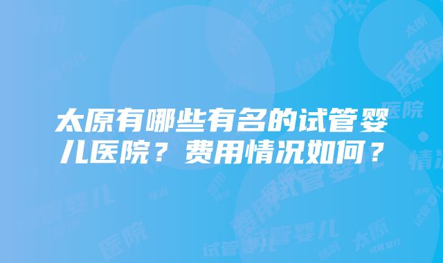 太原有哪些有名的试管婴儿医院？费用情况如何？