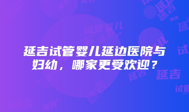 延吉试管婴儿延边医院与妇幼，哪家更受欢迎？