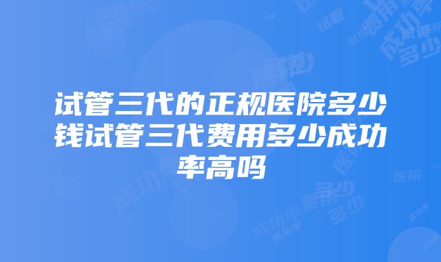 试管三代的正规医院多少钱试管三代费用多少成功率高吗