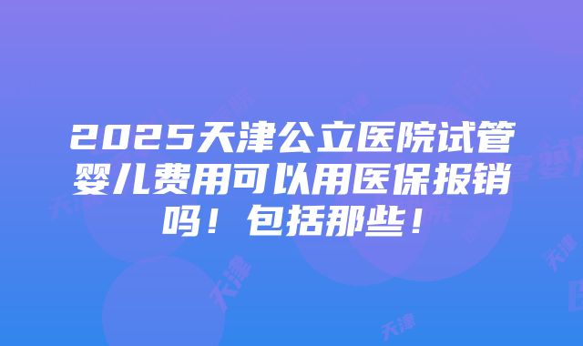 2025天津公立医院试管婴儿费用可以用医保报销吗！包括那些！