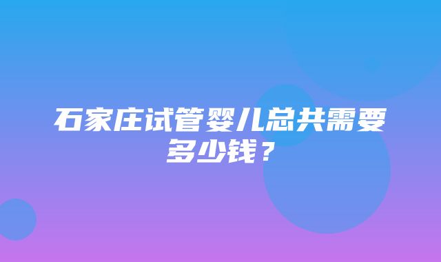 石家庄试管婴儿总共需要多少钱？