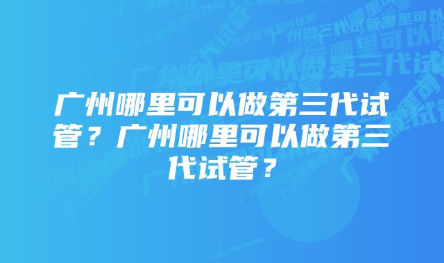 广州哪里可以做第三代试管？广州哪里可以做第三代试管？