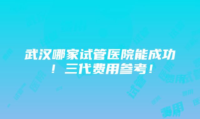 武汉哪家试管医院能成功！三代费用参考！