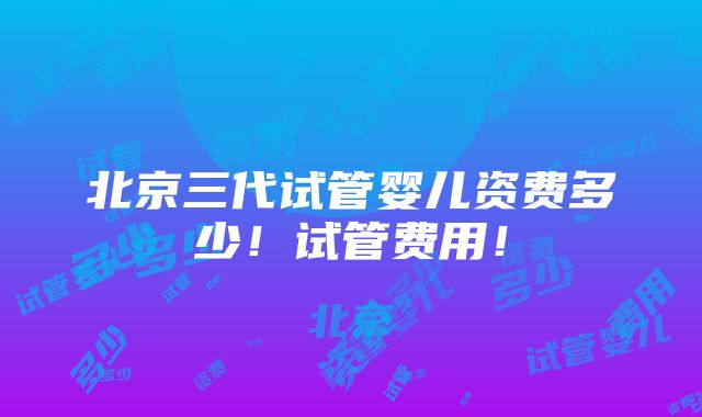 北京三代试管婴儿资费多少！试管费用！