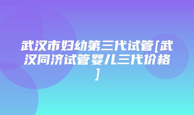 武汉市妇幼第三代试管[武汉同济试管婴儿三代价格]