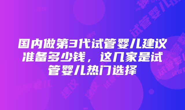 国内做第3代试管婴儿建议准备多少钱，这几家是试管婴儿热门选择