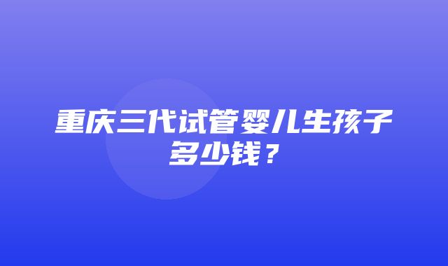 重庆三代试管婴儿生孩子多少钱？