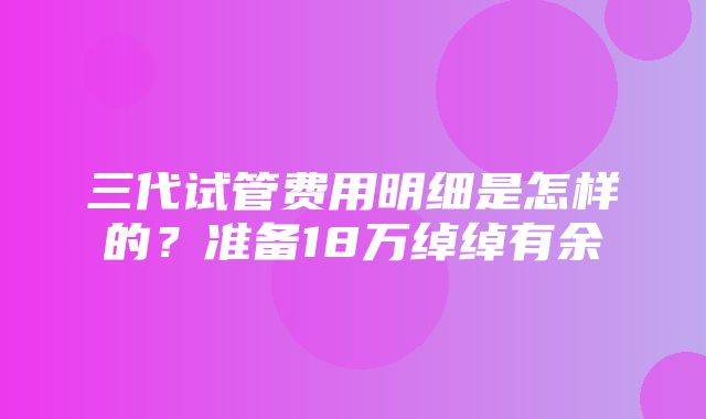 三代试管费用明细是怎样的？准备18万绰绰有余