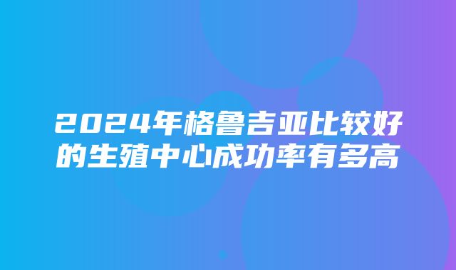 2024年格鲁吉亚比较好的生殖中心成功率有多高