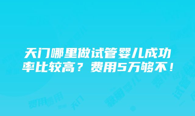 天门哪里做试管婴儿成功率比较高？费用5万够不！