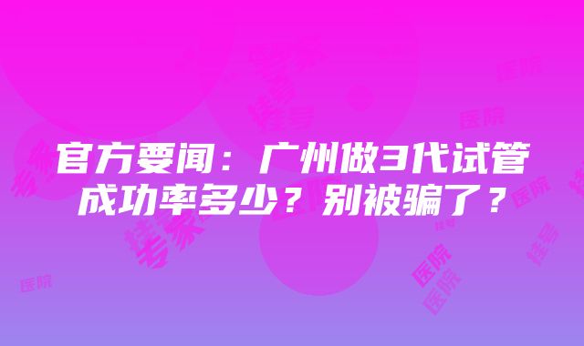 官方要闻：广州做3代试管成功率多少？别被骗了？