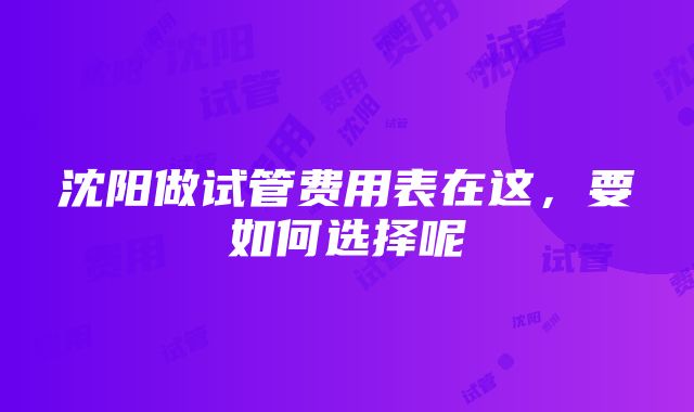 沈阳做试管费用表在这，要如何选择呢