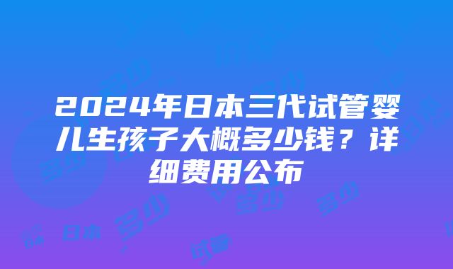 2024年日本三代试管婴儿生孩子大概多少钱？详细费用公布