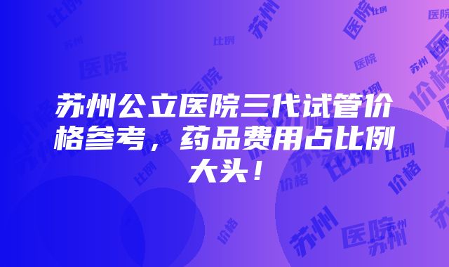 苏州公立医院三代试管价格参考，药品费用占比例大头！