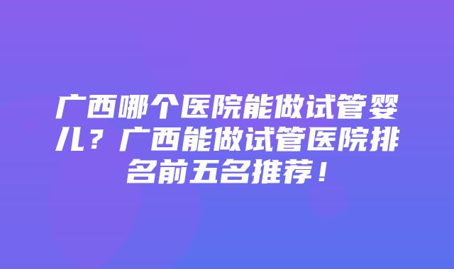 广西哪个医院能做试管婴儿？广西能做试管医院排名前五名推荐！