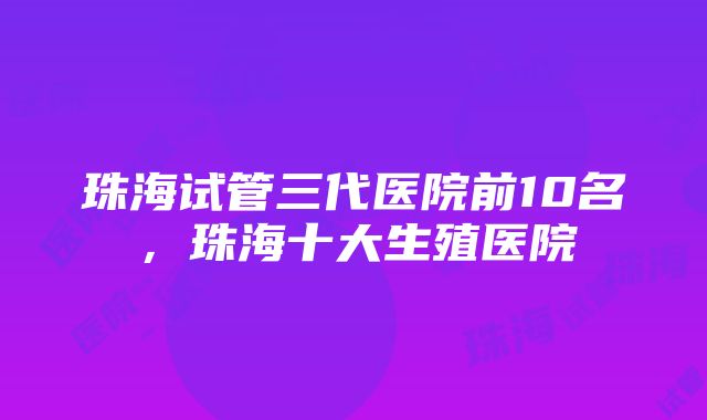 珠海试管三代医院前10名，珠海十大生殖医院