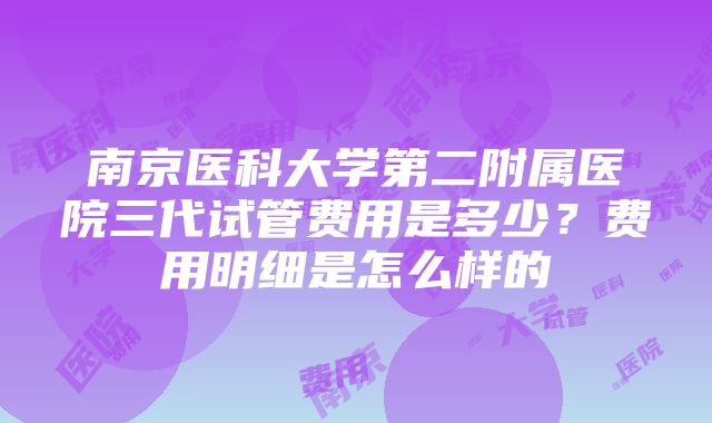 南京医科大学第二附属医院三代试管费用是多少？费用明细是怎么样的