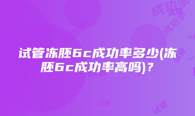 试管冻胚6c成功率多少(冻胚6c成功率高吗)？