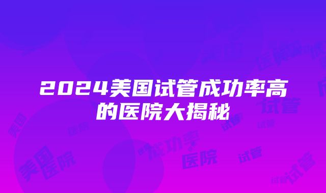 2024美国试管成功率高的医院大揭秘