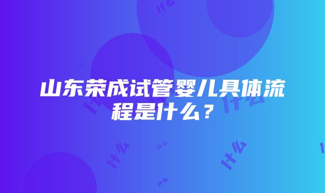 山东荣成试管婴儿具体流程是什么？