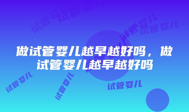 做试管婴儿越早越好吗，做试管婴儿越早越好吗