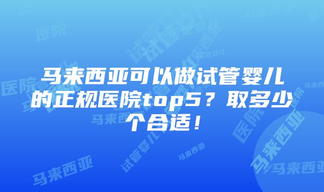 马来西亚可以做试管婴儿的正规医院top5？取多少个合适！