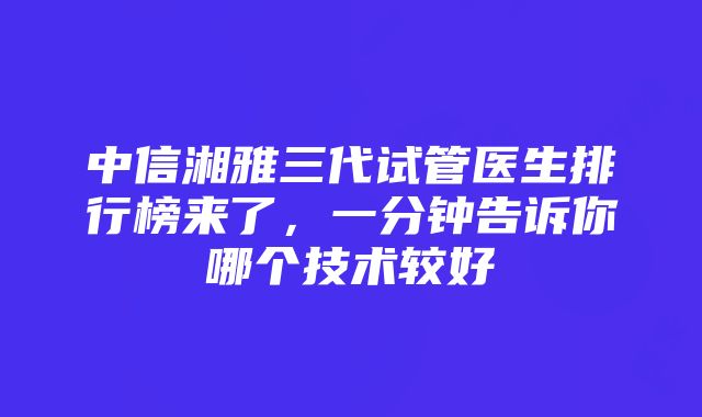 中信湘雅三代试管医生排行榜来了，一分钟告诉你哪个技术较好