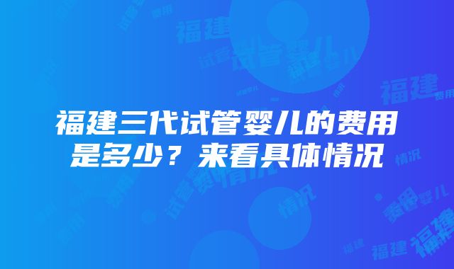 福建三代试管婴儿的费用是多少？来看具体情况