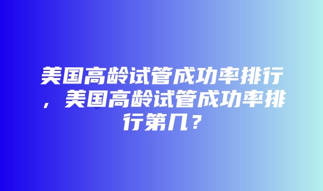 美国高龄试管成功率排行，美国高龄试管成功率排行第几？