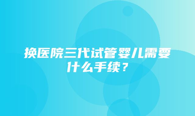 换医院三代试管婴儿需要什么手续？