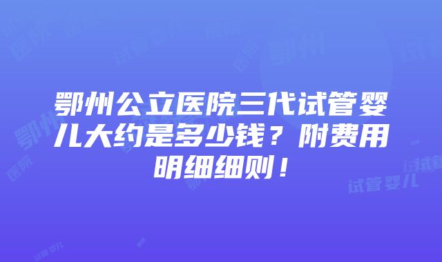 鄂州公立医院三代试管婴儿大约是多少钱？附费用明细细则！