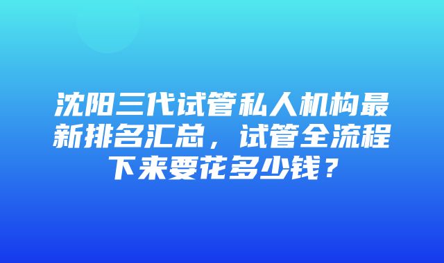 沈阳三代试管私人机构最新排名汇总，试管全流程下来要花多少钱？