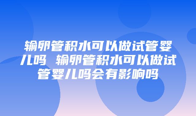 输卵管积水可以做试管婴儿吗 输卵管积水可以做试管婴儿吗会有影响吗