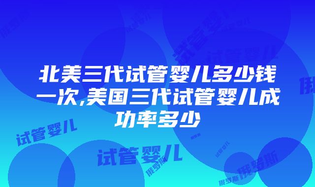 北美三代试管婴儿多少钱一次,美国三代试管婴儿成功率多少