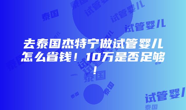 去泰国杰特宁做试管婴儿怎么省钱！10万是否足够！