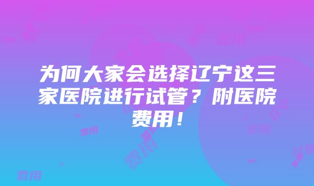 为何大家会选择辽宁这三家医院进行试管？附医院费用！