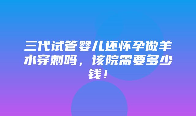 三代试管婴儿还怀孕做羊水穿刺吗，该院需要多少钱！