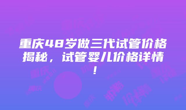 重庆48岁做三代试管价格揭秘，试管婴儿价格详情！