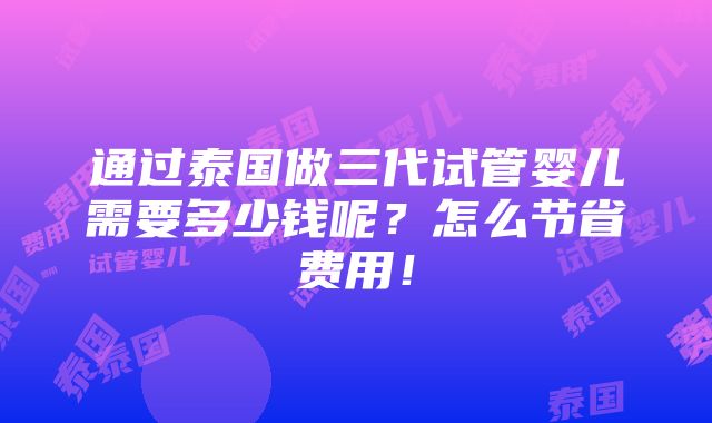 通过泰国做三代试管婴儿需要多少钱呢？怎么节省费用！