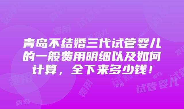 青岛不结婚三代试管婴儿的一般费用明细以及如何计算，全下来多少钱！