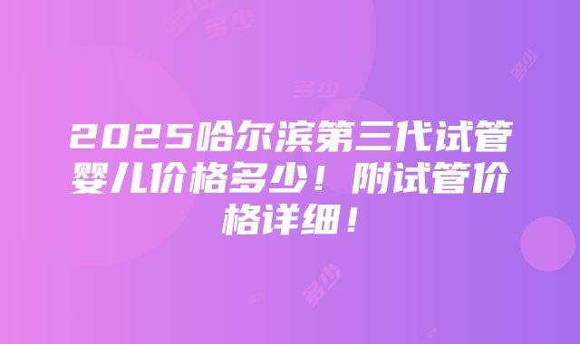 2025哈尔滨第三代试管婴儿价格多少！附试管价格详细！