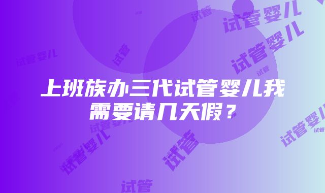 上班族办三代试管婴儿我需要请几天假？